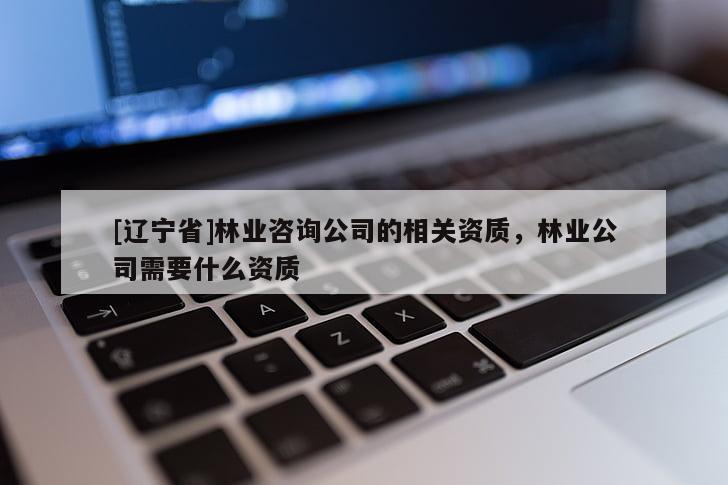 [辽宁省]林业咨询公司的相关资质，林业公司需要什么资质