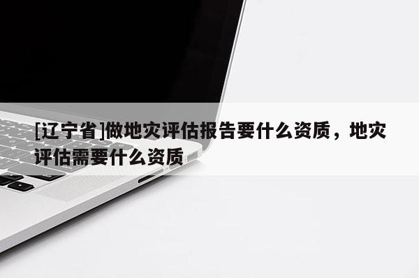 [辽宁省]做地灾评估报告要什么资质，地灾评估需要什么资质