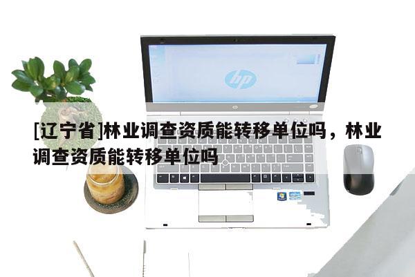 [辽宁省]林业调查资质能转移单位吗，林业调查资质能转移单位吗
