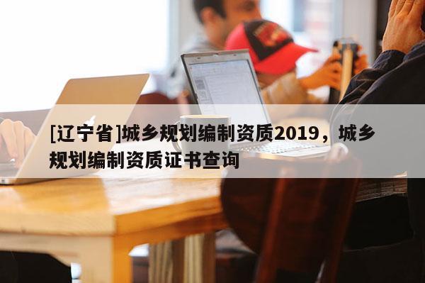 [辽宁省]城乡规划编制资质2019，城乡规划编制资质证书查询
