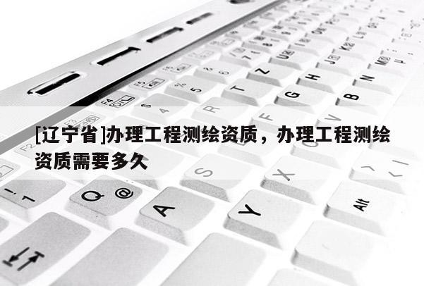 [辽宁省]办理工程测绘资质，办理工程测绘资质需要多久