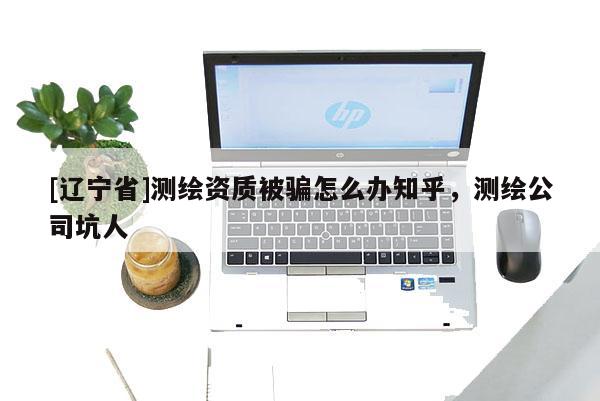 [辽宁省]测绘资质被骗怎么办知乎，测绘公司坑人