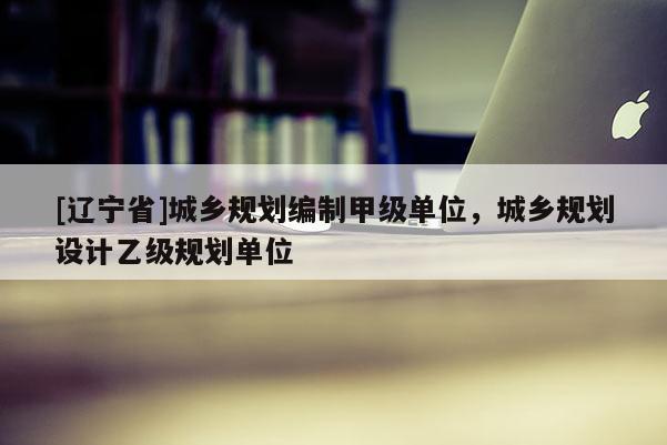 [辽宁省]城乡规划编制甲级单位，城乡规划设计乙级规划单位