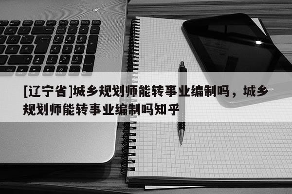 [辽宁省]城乡规划师能转事业编制吗，城乡规划师能转事业编制吗知乎
