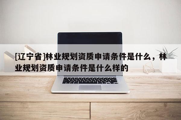 [辽宁省]林业规划资质申请条件是什么，林业规划资质申请条件是什么样的