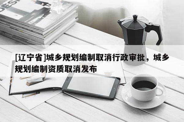 [辽宁省]城乡规划编制取消行政审批，城乡规划编制资质取消发布