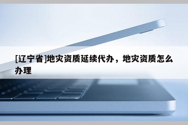 [辽宁省]地灾资质延续代办，地灾资质怎么办理