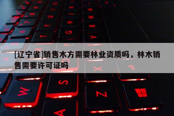 [辽宁省]销售木方需要林业资质吗，林木销售需要许可证吗