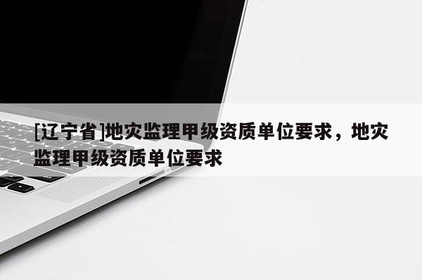 [辽宁省]地灾监理甲级资质单位要求，地灾监理甲级资质单位要求