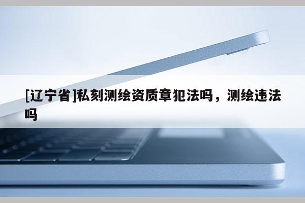 [辽宁省]私刻测绘资质章犯法吗，测绘违法吗