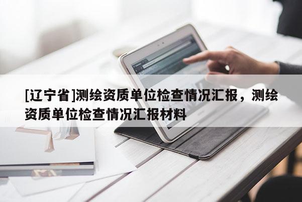[辽宁省]测绘资质单位检查情况汇报，测绘资质单位检查情况汇报材料