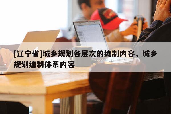 [辽宁省]城乡规划各层次的编制内容，城乡规划编制体系内容