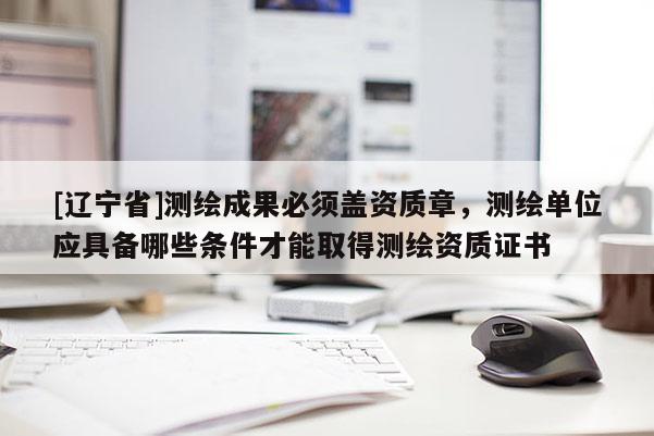 [辽宁省]测绘成果必须盖资质章，测绘单位应具备哪些条件才能取得测绘资质证书
