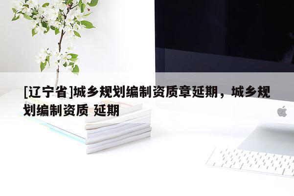 [辽宁省]城乡规划编制资质章延期，城乡规划编制资质 延期