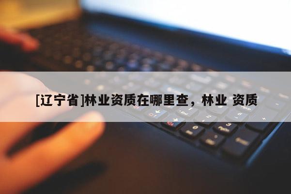 [辽宁省]林业资质在哪里查，林业 资质