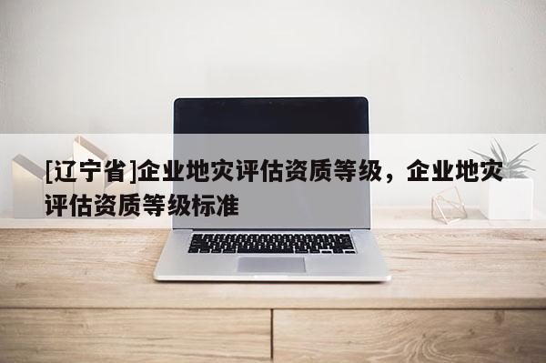 [辽宁省]企业地灾评估资质等级，企业地灾评估资质等级标准