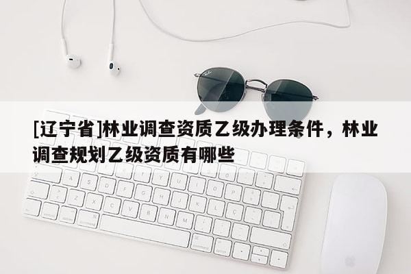 [辽宁省]林业调查资质乙级办理条件，林业调查规划乙级资质有哪些