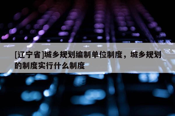 [辽宁省]城乡规划编制单位制度，城乡规划的制度实行什么制度
