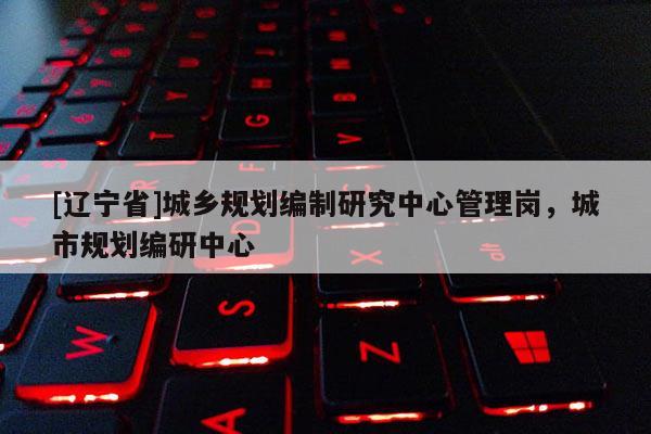 [辽宁省]城乡规划编制研究中心管理岗，城市规划编研中心