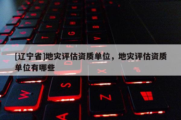 [辽宁省]地灾评估资质单位，地灾评估资质单位有哪些