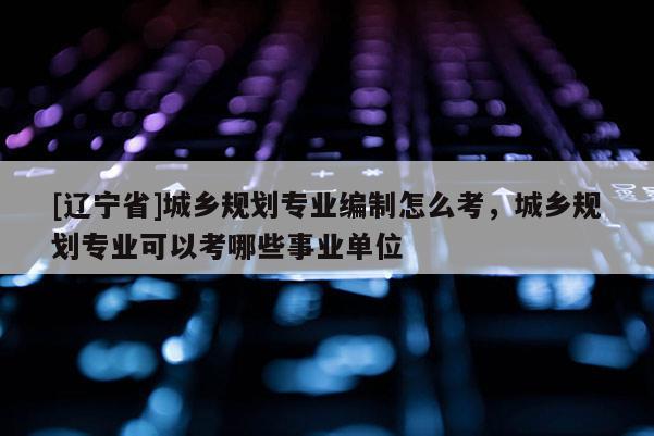 [辽宁省]城乡规划专业编制怎么考，城乡规划专业可以考哪些事业单位