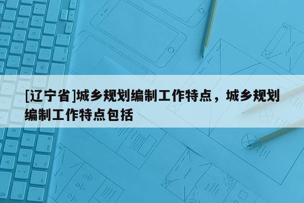 [辽宁省]城乡规划编制工作特点，城乡规划编制工作特点包括