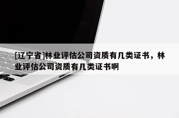 [辽宁省]林业评估公司资质有几类证书，林业评估公司资质有几类证书啊