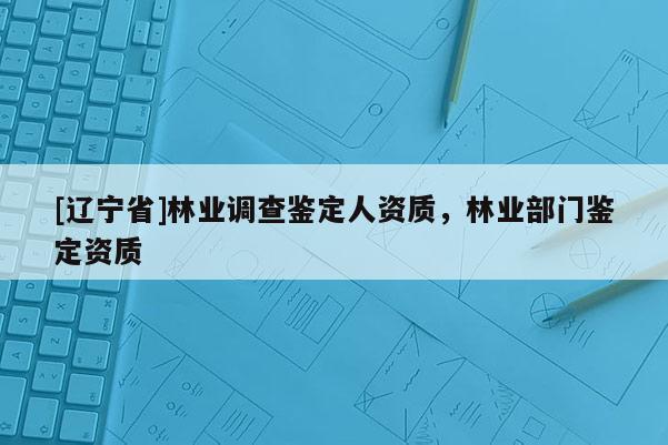 [辽宁省]林业调查鉴定人资质，林业部门鉴定资质