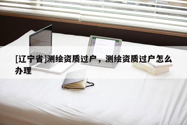 [辽宁省]测绘资质过户，测绘资质过户怎么办理