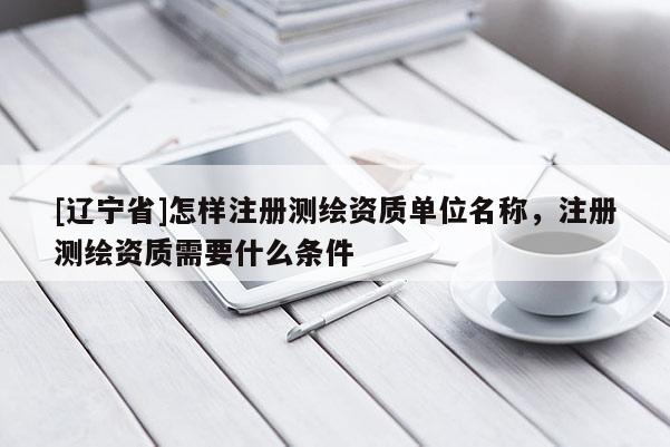 [辽宁省]怎样注册测绘资质单位名称，注册测绘资质需要什么条件