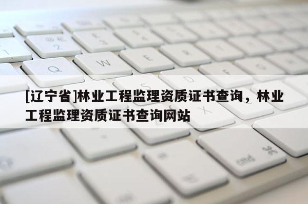 [辽宁省]林业工程监理资质证书查询，林业工程监理资质证书查询网站