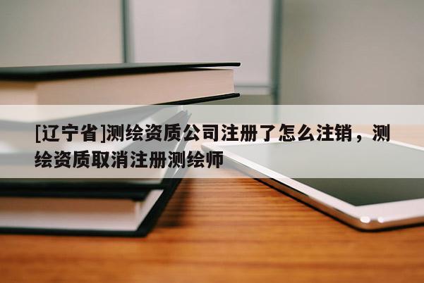 [辽宁省]测绘资质公司注册了怎么注销，测绘资质取消注册测绘师