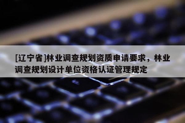[辽宁省]林业调查规划资质申请要求，林业调查规划设计单位资格认证管理规定