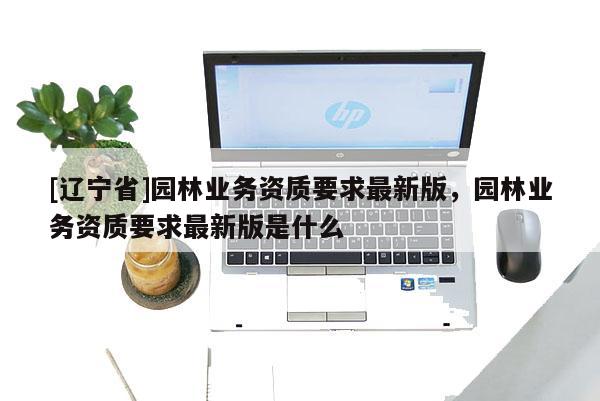 [辽宁省]园林业务资质要求最新版，园林业务资质要求最新版是什么