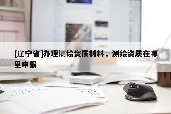 [辽宁省]办理测绘资质材料，测绘资质在哪里申报