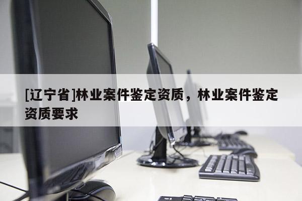 [辽宁省]林业案件鉴定资质，林业案件鉴定资质要求