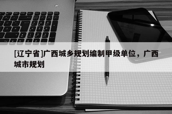 [辽宁省]广西城乡规划编制甲级单位，广西城市规划