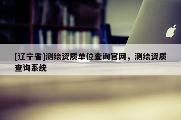 [辽宁省]测绘资质单位查询官网，测绘资质查询系统