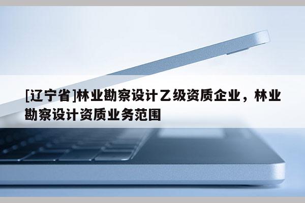[辽宁省]林业勘察设计乙级资质企业，林业勘察设计资质业务范围