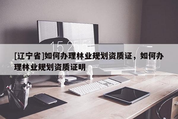 [辽宁省]如何办理林业规划资质证，如何办理林业规划资质证明