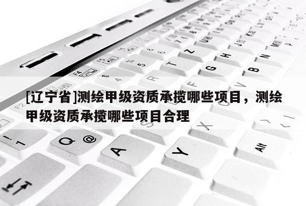 [辽宁省]测绘甲级资质承揽哪些项目，测绘甲级资质承揽哪些项目合理