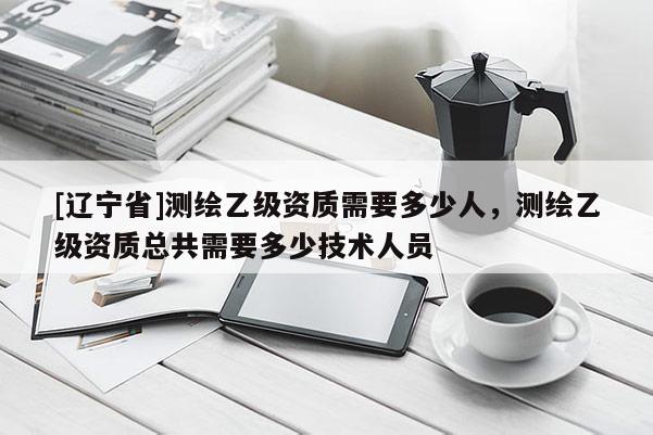 [辽宁省]测绘乙级资质需要多少人，测绘乙级资质总共需要多少技术人员