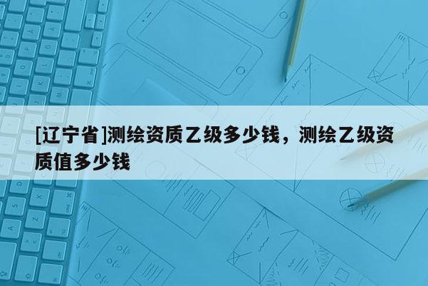 [辽宁省]测绘资质乙级多少钱，测绘乙级资质值多少钱