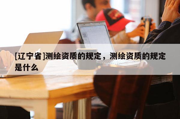 [辽宁省]测绘资质的规定，测绘资质的规定是什么