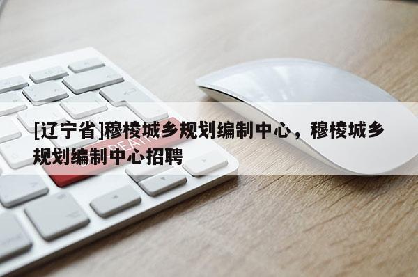 [辽宁省]穆棱城乡规划编制中心，穆棱城乡规划编制中心招聘
