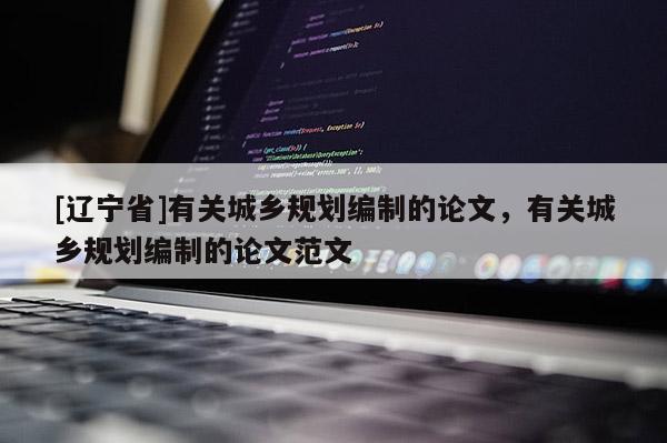 [辽宁省]有关城乡规划编制的论文，有关城乡规划编制的论文范文