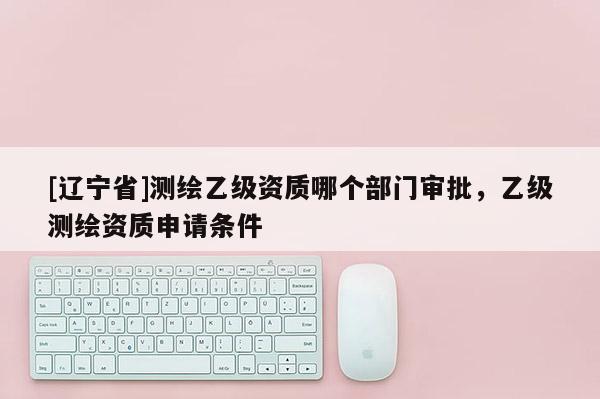 [辽宁省]测绘乙级资质哪个部门审批，乙级测绘资质申请条件