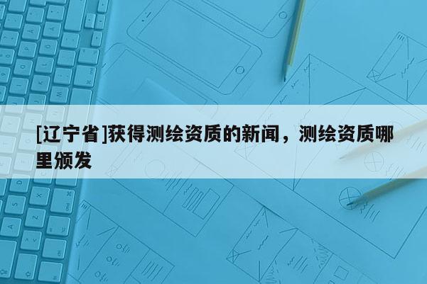 [辽宁省]获得测绘资质的新闻，测绘资质哪里颁发