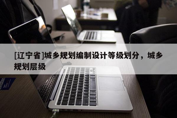 [辽宁省]城乡规划编制设计等级划分，城乡规划层级