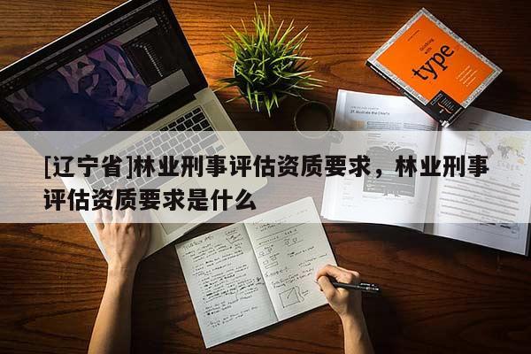 [辽宁省]林业刑事评估资质要求，林业刑事评估资质要求是什么